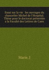 Essai sur la vie & les ouvrages du chancelier Michel de l`Hospital. Thse pour le doctorat prsente a la Facult des Lettres de Caen