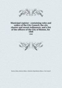 Municipal register : containing rules and orders of the City Council, the city charter and recent ordinances, and a list of the officers of the City of Boston, for . 1848