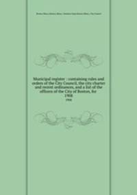 Municipal register : containing rules and orders of the City Council, the city charter and recent ordinances, and a list of the officers of the City of Boston, for . 1908