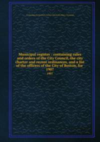 Municipal register : containing rules and orders of the City Council, the city charter and recent ordinances, and a list of the officers of the City of Boston, for . 1907