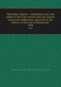 Municipal register : containing rules and orders of the City Council, the city charter and recent ordinances, and a list of the officers of the City of Boston, for . 1904