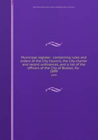Municipal register : containing rules and orders of the City Council, the city charter and recent ordinances, and a list of the officers of the City of Boston, for . 1899