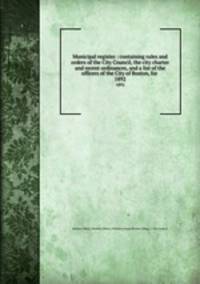 Municipal register : containing rules and orders of the City Council, the city charter and recent ordinances, and a list of the officers of the City of Boston, for . 1892