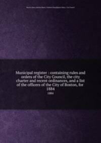 Municipal register : containing rules and orders of the City Council, the city charter and recent ordinances, and a list of the officers of the City of Boston, for . 1884