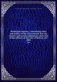Municipal register : containing rules and orders of the City Council, the city charter and recent ordinances, and a list of the officers of the City of Boston, for . 1883