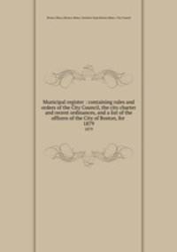 Municipal register : containing rules and orders of the City Council, the city charter and recent ordinances, and a list of the officers of the City of Boston, for . 1879