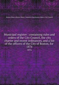 Municipal register : containing rules and orders of the City Council, the city charter and recent ordinances, and a list of the officers of the City of Boston, for . 1876