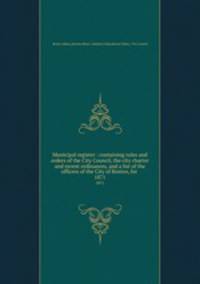 Municipal register : containing rules and orders of the City Council, the city charter and recent ordinances, and a list of the officers of the City of Boston, for . 1871