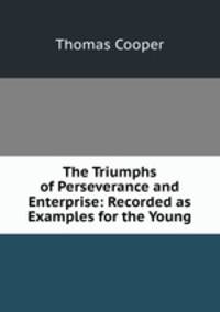 The Triumphs of Perseverance and Enterprise: Recorded as Examples for the Young