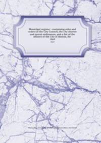 Municipal register : containing rules and orders of the City Council, the city charter and recent ordinances, and a list of the officers of the City of Boston, for . 1869