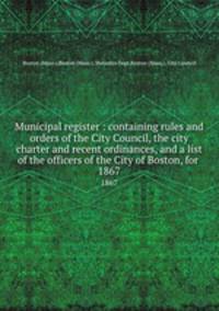 Municipal register : containing rules and orders of the City Council, the city charter and recent ordinances, and a list of the officers of the City of Boston, for . 1867