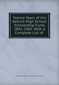 Twelve Years of the Detroit High School Scholarship Fund, 1891-1903: With a Complete List of .