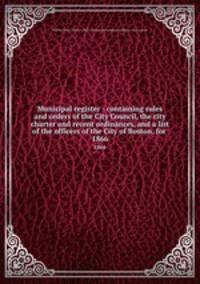Municipal register : containing rules and orders of the City Council, the city charter and recent ordinances, and a list of the officers of the City of Boston, for . 1866