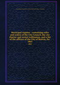 Municipal register : containing rules and orders of the City Council, the city charter and recent ordinances, and a list of the officers of the City of Boston, for . 1865