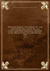 Municipal register : containing rules and orders of the City Council, the city charter and recent ordinances, and a list of the officers of the City of Boston, for . 1864