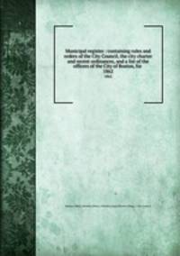Municipal register : containing rules and orders of the City Council, the city charter and recent ordinances, and a list of the officers of the City of Boston, for . 1862