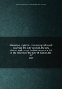 Municipal register : containing rules and orders of the City Council, the city charter and recent ordinances, and a list of the officers of the City of Boston, for . 1857