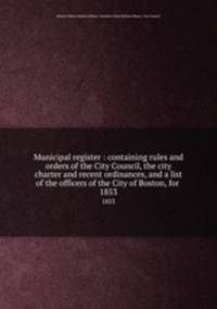 Municipal register : containing rules and orders of the City Council, the city charter and recent ordinances, and a list of the officers of the City of Boston, for . 1853