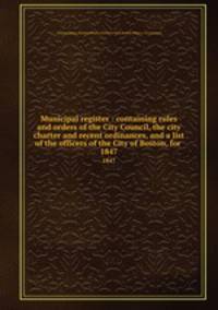 Municipal register : containing rules and orders of the City Council, the city charter and recent ordinances, and a list of the officers of the City of Boston, for . 1847