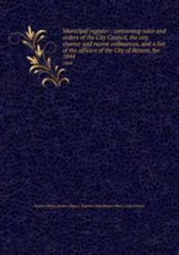 Municipal register : containing rules and orders of the City Council, the city charter and recent ordinances, and a list of the officers of the City of Boston, for . 1844