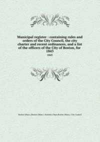 Municipal register : containing rules and orders of the City Council, the city charter and recent ordinances, and a list of the officers of the City of Boston, for . 1843