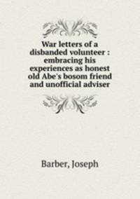 War letters of a disbanded volunteer : embracing his experiences as honest old Abe`s bosom friend and unofficial adviser