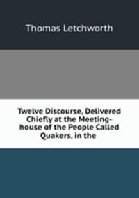 Twelve Discourse, Delivered Chiefly at the Meeting-house of the People Called Quakers, in the .