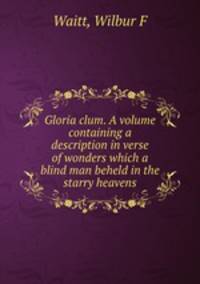 Gloria clum. A volume containing a description in verse of wonders which a blind man beheld in the starry heavens