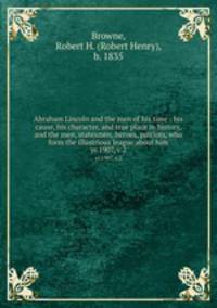 Abraham Lincoln and the men of his time : his cause, his character, and true place in history, and the men, statesmen, heroes, patriots, who form the illustrious league about him. yr.1907, v.2