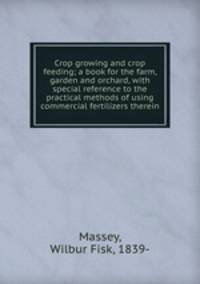 Crop growing and crop feeding; a book for the farm, garden and orchard, with special reference to the practical methods of using commercial fertilizers therein