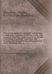 The young gardener`s assistant: containing a catalogue of garden and flower seeds, with practical directions under each head, for the cultivation of culinary vegetables and flowers, with directions for cultivating fruit trees, the grape vine, &c