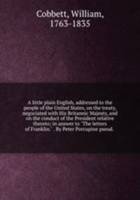 A little plain English, addressed to the people of the United States, on the treaty, negociated with His Britannic Majesty, and on the conduct of the President relative thereto; in answer to "The letters of Franklin." . By Peter Porcupine pseud.