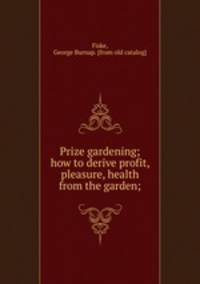Prize gardening; how to derive profit, pleasure, health from the garden;