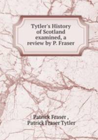 Tytler`s History of Scotland examined, a review by P. Fraser.