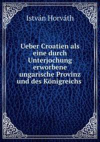 Ueber Croatien als eine durch Unterjochung erworbene ungarische Provinz und des Knigreichs .