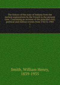 The history of the state of Indiana from the earliest explorations by the French to the present time. Containing an account of the principal civil, political and military events from 1763 to 1903. 1
