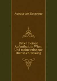Ueber meinen Aufenthalt in Wien: Und meine erbetene Dienst-entlassung