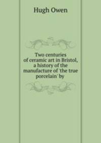 Two centuries of ceramic art in Bristol, a history of the manufacture of `the true porcelain` by .