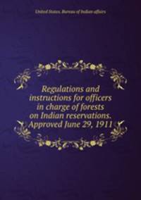 Regulations and instructions for officers in charge of forests on Indian reservations. Approved June 29, 1911