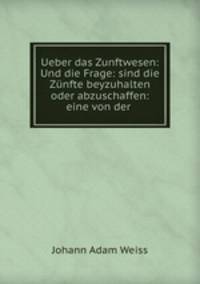 Ueber das Zunftwesen: Und die Frage: sind die Znfte beyzuhalten oder abzuschaffen: eine von der .