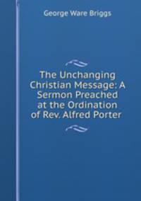 The Unchanging Christian Message: A Sermon Preached at the Ordination of Rev. Alfred Porter .