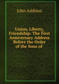 Union, Liberty, Friendship: The First Anniversary Address Before the Order of the Sons of .