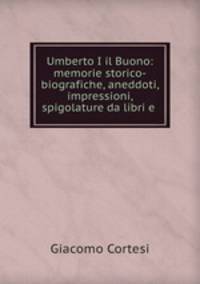 Umberto I il Buono: memorie storico-biografiche, aneddoti, impressioni, spigolature da libri e .