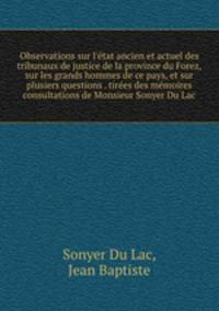 Observations sur l`tat ancien et actuel des tribunaux de justice de la province du Forez, sur les grands hommes de ce pays, et sur plusiers questions . tires des mmoires & consultations de Monsieur Sonyer Du Lac