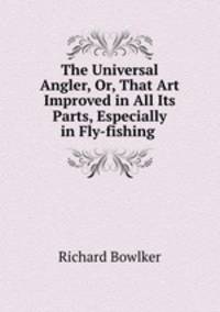The Universal Angler, Or, That Art Improved in All Its Parts, Especially in Fly-fishing .