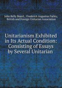 Unitarianism Exhibited in Its Actual Condition: Consisting of Essays by Several Unitarian .