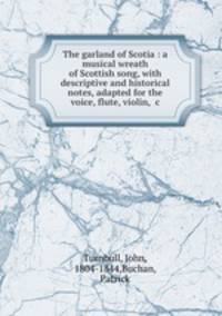 The garland of Scotia : a musical wreath of Scottish song, with descriptive and historical notes, adapted for the voice, flute, violin, &c.