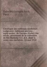 Catalogue des tableaux modernes . sculptures . tableaux anciens . tapis-series . de Ferrare (Italie) 16e sicle . provenant de la collection de feu Madame A.C. d`A. dont la vente aux enchres . 14 mai 1920