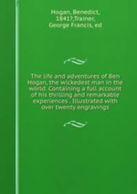 The life and adventures of Ben Hogan, the wickedest man in the world. Containing a full account of his thrilling and remarkable experiences . Illustrated with over twenty engravings