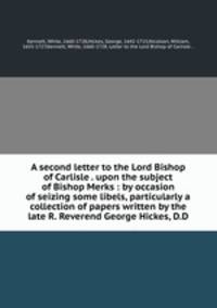 A second letter to the Lord Bishop of Carlisle . upon the subject of Bishop Merks : by occasion of seizing some libels, particularly a collection of papers written by the late R. Reverend George Hickes, D.D